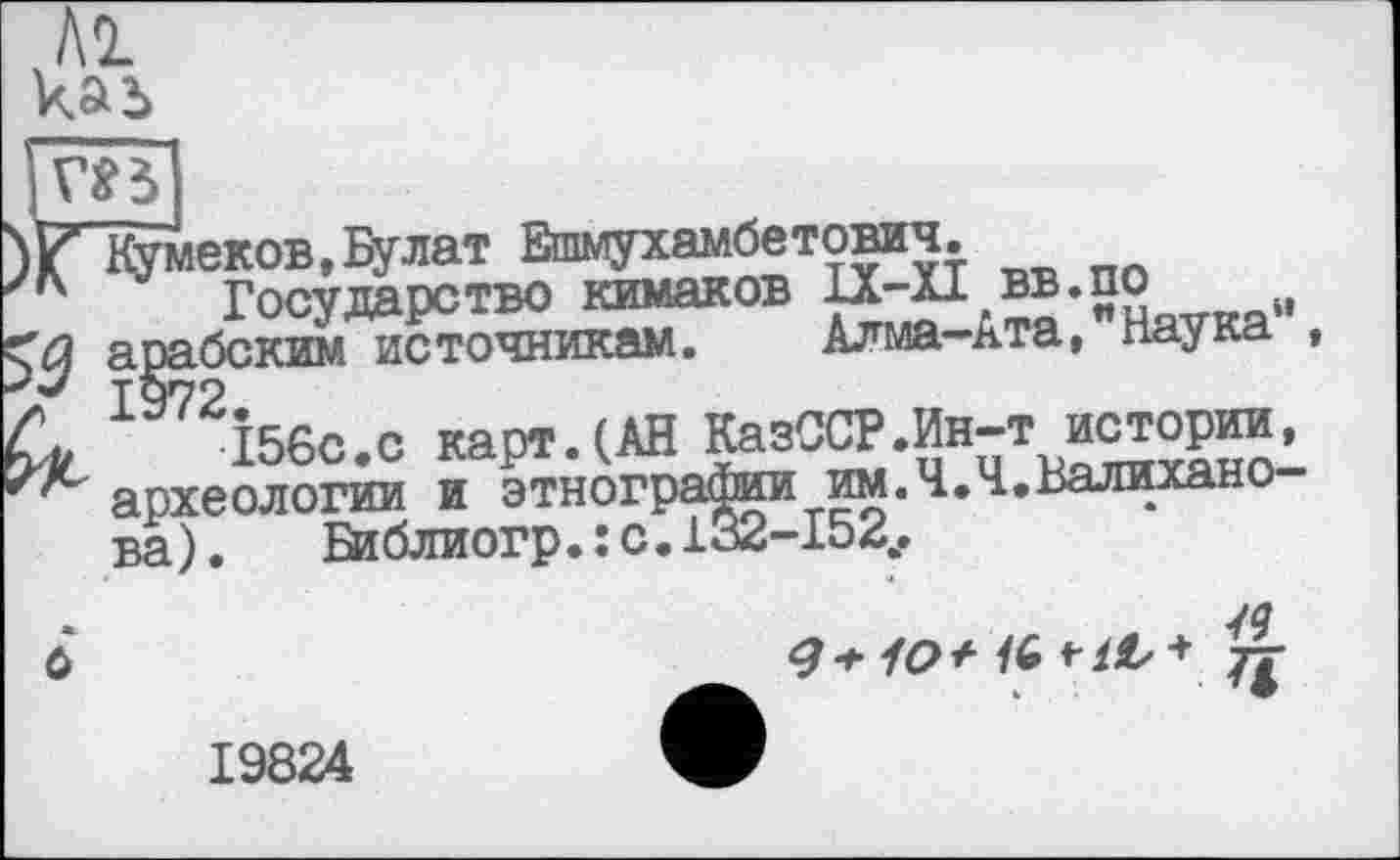 ﻿]т
}(ГКумеков,Булат Ешмухамбетович.
JK Государство кимаков ^-p,=®-SS„TKa» арабским источникам. Алма-ята, паука
Си І56С.С карт. (АН КазССР.Ин-т истор^ огпгрлтгптчги и этногоаФии им.Ч.Ч.Валихано
археологии и этногрг™. ----ва). Библиогр.: с.132-154
ô
19824
